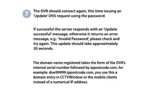 7. The DVR should connect again, this time issuing an 'Update' DNS request using the password. If successful the server responds with an 'Update Successful' message, otherwise it returns an error message, e.g: "Invalid Password'. please check and try again. This update should take approximately 20 seconds. The domain name registered takes the form of the DVR's internal serial number followed by ippostcode.com, for example: dsw99999.ippostcode.com, you use this domain entry in CCTVWindow or the mobile clients instead of a numerical IP address. 