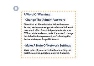 8. A Word Of Warning! CHANGE THE ADMIN PASSWORD. Given that all Alien domains follow the same format, 'serial-number.ippostcode.com' it doesn't take much effort for a third party to locate your DVR on a trail and error basisi, if you don't change the default admin password you're leaving the device wide open for public access. MAKE A NOTE OF NETWORK SETTINGS. Make notes of your current network settings so that they can be quickly re-entered if needed. 